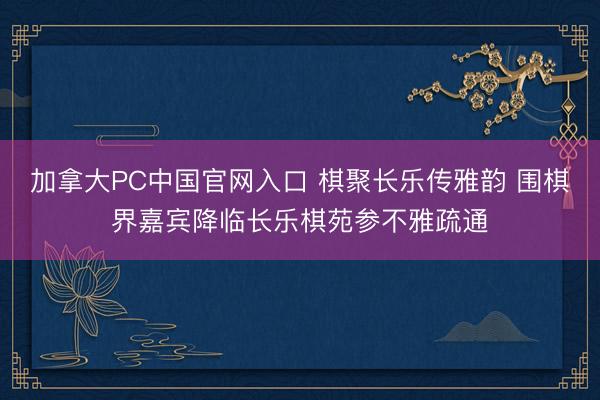 加拿大PC中国官网入口 棋聚长乐传雅韵 围棋界嘉宾降临长乐棋苑参不雅疏通