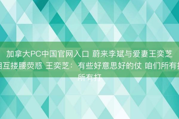 加拿大PC中国官网入口 蔚来李斌与爱妻王奕芝相互搂腰荧惑 王奕芝：有些好意思好的仗 咱们所有打