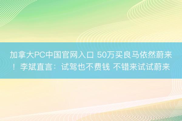 加拿大PC中国官网入口 50万买良马依然蔚来!李斌直言:试驾也不费钱 不错来试试蔚来
