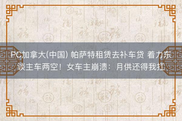 PC加拿大(中国) 帕萨特租赁去补车贷 着力东谈主车两空！女车主崩溃：月供还得我扛