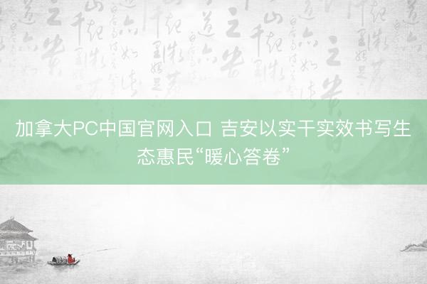 加拿大PC中国官网入口 吉安以实干实效书写生态惠民“暖心答卷”