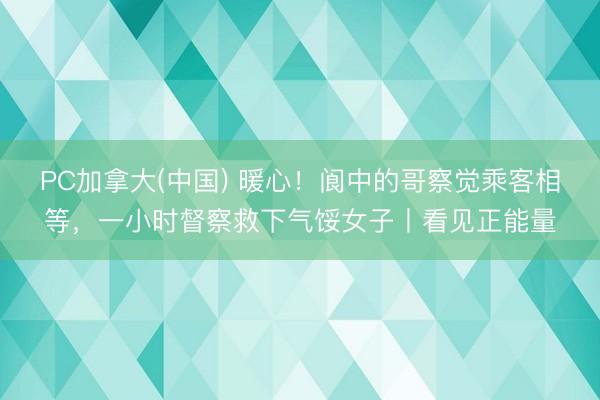 PC加拿大(中国) 暖心!阆中的哥察觉乘客相等,一小时督察救下气馁女子丨看见正能量