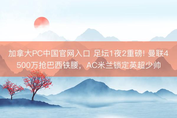 加拿大PC中国官网入口 足坛1夜2重磅! 曼联4500万抢巴西铁腰，AC米兰锁定英超少帅