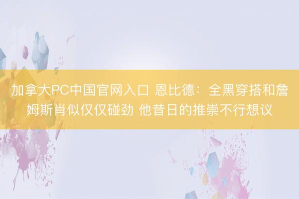 加拿大PC中国官网入口 恩比德：全黑穿搭和詹姆斯肖似仅仅碰劲 他昔日的推崇不行想议