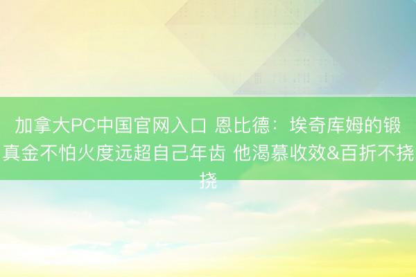 加拿大PC中国官网入口 恩比德：埃奇库姆的锻真金不怕火度远超自己年齿 他渴慕收效&百折不挠