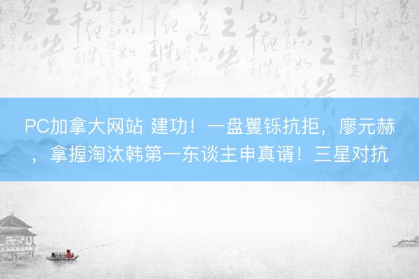 PC加拿大网站 建功！一盘矍铄抗拒，廖元赫，拿握淘汰韩第一东谈主申真谞！三星对抗