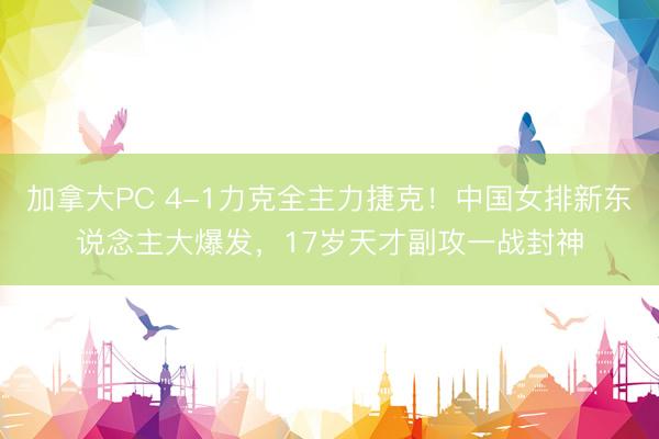 加拿大PC 4-1力克全主力捷克!中国女排新东说念主大爆发,17岁天才副攻一战封神