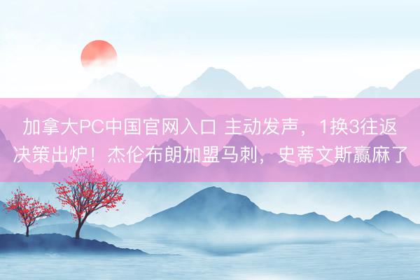 加拿大PC中国官网入口 主动发声,1换3往返决策出炉!杰伦布朗加盟马刺,史蒂文斯赢麻了