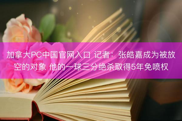 加拿大PC中国官网入口 记者：张皓嘉成为被放空的对象 他的一球三分绝杀取得5年免喷权