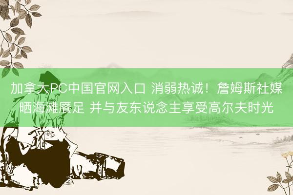 加拿大PC中国官网入口 消弱热诚！詹姆斯社媒晒海滩餍足 并与友东说念主享受高尔夫时光