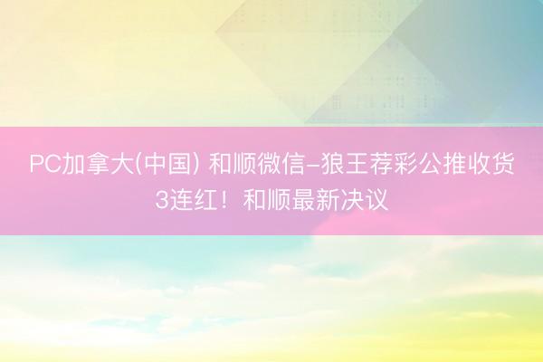 PC加拿大(中国) 和顺微信-狼王荐彩公推收货3连红！和顺最新决议