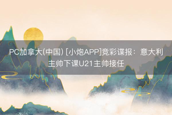 PC加拿大(中国) [小炮APP]竞彩谍报：意大利主帅下课U21主帅接任