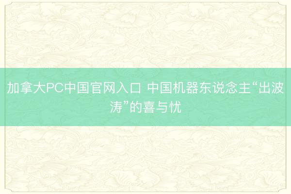 加拿大PC中国官网入口 中国机器东说念主“出波涛”的喜与忧