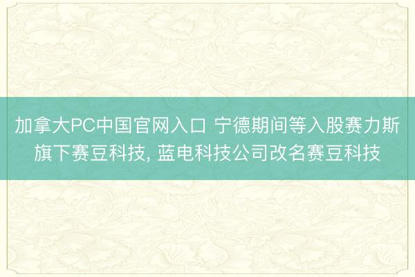加拿大PC中国官网入口 宁德期间等入股赛力斯旗下赛豆科技， 蓝电科技公司改名赛豆科技