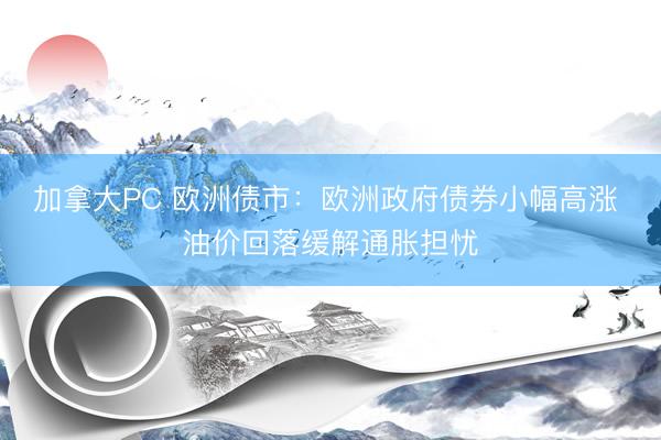 加拿大PC 欧洲债市：欧洲政府债券小幅高涨 油价回落缓解通胀担忧