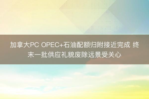 加拿大PC OPEC+石油配额归附接近完成 终末一批供应礼貌废除远景受关心