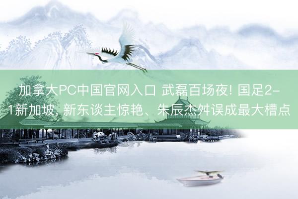加拿大PC中国官网入口 武磊百场夜! 国足2-1新加坡， 新东谈主惊艳、朱辰杰舛误成最大槽点
