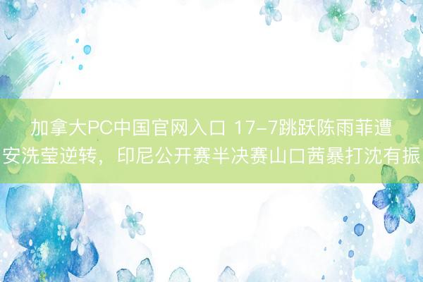 加拿大PC中国官网入口 17-7跳跃陈雨菲遭安洗莹逆转，印尼公开赛半决赛山口茜暴打沈有振