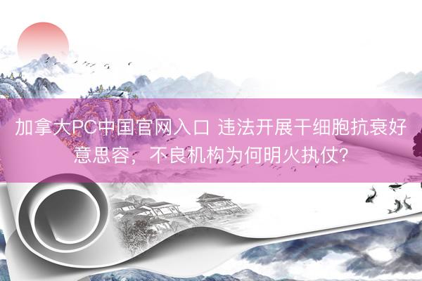 加拿大PC中国官网入口 违法开展干细胞抗衰好意思容,不良机构为何明火执仗?