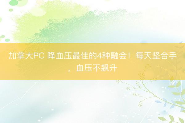 加拿大PC 降血压最佳的4种融会！每天坚合手，血压不飙升