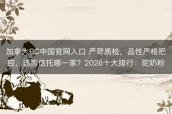 加拿大PC中国官网入口 严苛质检，品性严格把控，选购信托哪一家？2026十大排行：驼奶粉