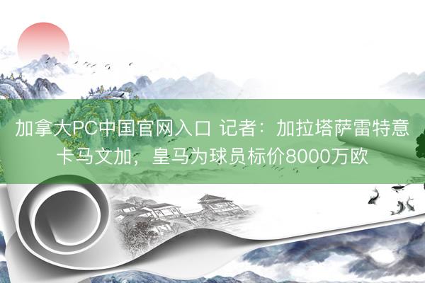 加拿大PC中国官网入口 记者：加拉塔萨雷特意卡马文加，皇马为