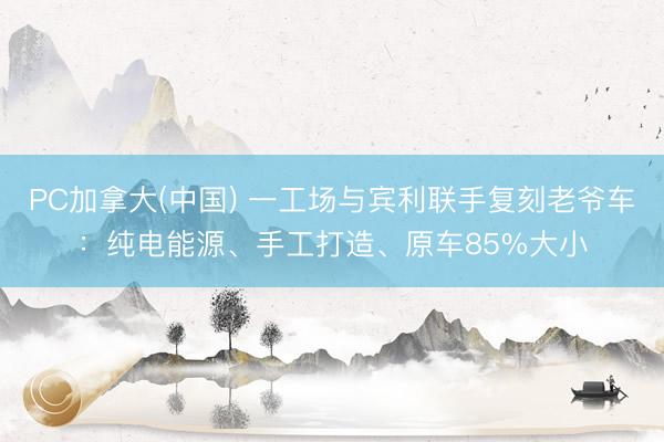 PC加拿大(中国) 一工场与宾利联手复刻老爷车：纯电能源、手工打造、原车85%大小