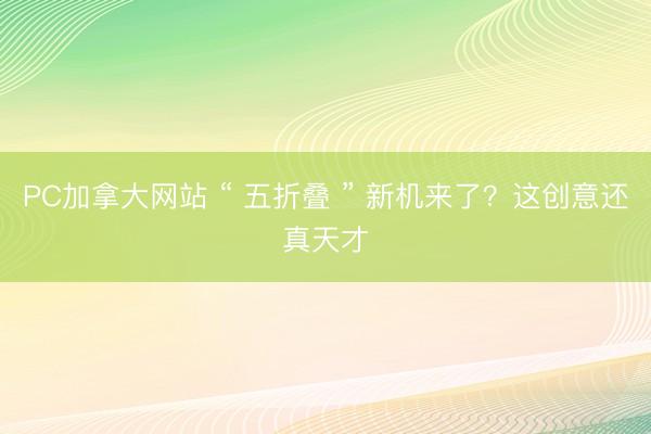 PC加拿大网站 “ 五折叠 ” 新机来了？这创意还真天才