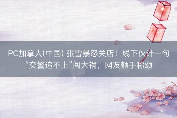 PC加拿大(中国) 张雪暴怒关店！线下伙计一句“交警追不上”闯大祸，网友额手称颂