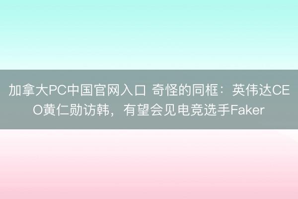 加拿大PC中国官网入口 奇怪的同框：英伟达CEO黄仁勋访韩，有望会见电竞选手Faker