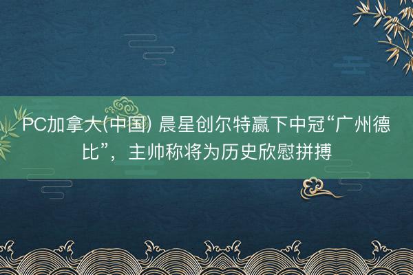 PC加拿大(中国) 晨星创尔特赢下中冠“广州德比”，主帅称将为历史欣慰拼搏