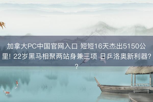 加拿大PC中国官网入口 短短16天杰出5150公里! 22岁黑马相聚两站身兼三项 日乒洛奥新利器?