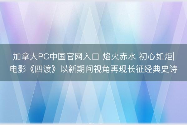 加拿大PC中国官网入口 焰火赤水 初心如炬|电影《四渡》以新期间视角再现长征经典史诗