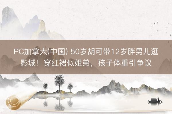 PC加拿大(中国) 50岁胡可带12岁胖男儿逛影城!穿红裙似姐弟,孩子体重引争议