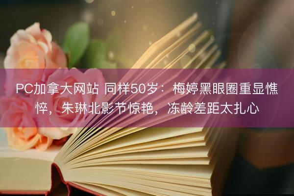PC加拿大网站 同样50岁:梅婷黑眼圈重显憔悴,朱琳北影节惊艳,冻龄差距太扎心