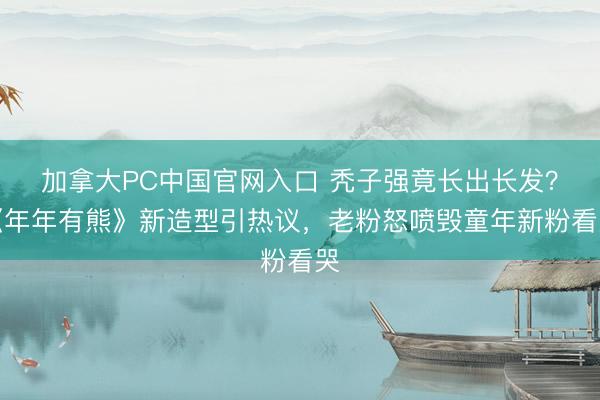 加拿大PC中国官网入口 秃子强竟长出长发？《年年有熊》新造型引热议，老粉怒喷毁童年新粉看哭