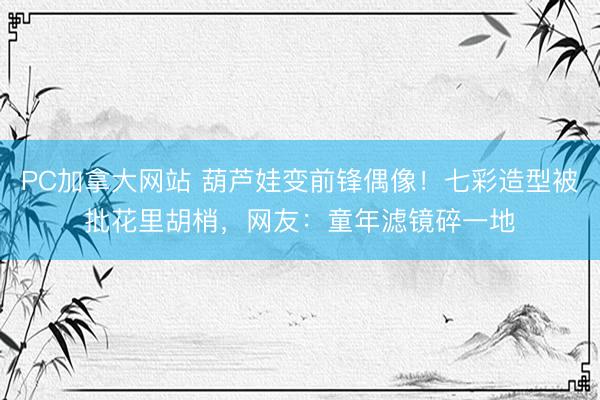 PC加拿大网站 葫芦娃变前锋偶像！七彩造型被批花里胡梢，网友：童年滤镜碎一地
