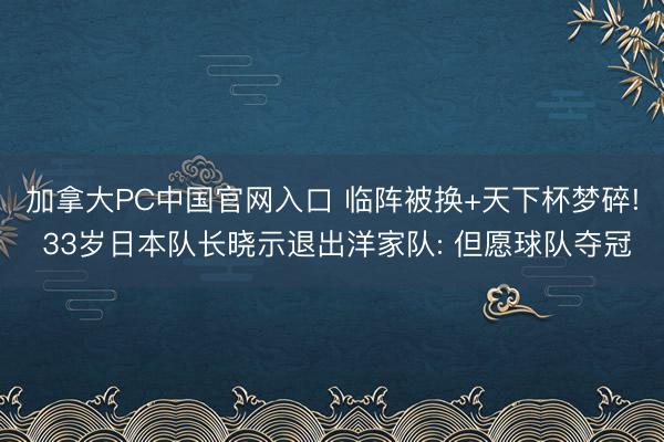 加拿大PC中国官网入口 临阵被换+天下杯梦碎! 33岁日本队长晓示退出洋家队: 但愿球队夺冠