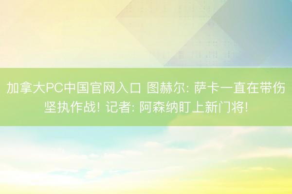 加拿大PC中国官网入口 图赫尔: 萨卡一直在带伤坚执作战! 记者: 阿森纳盯上新门将!