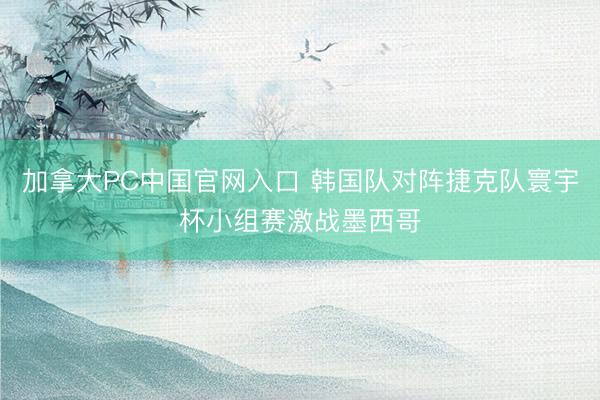 加拿大PC中国官网入口 韩国队对阵捷克队寰宇杯小组赛激战墨西哥
