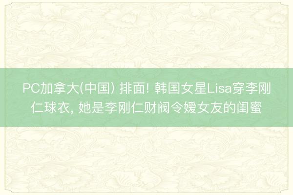 PC加拿大(中国) 排面! 韩国女星Lisa穿李刚仁球衣， 她是李刚仁财阀令嫒女友的闺蜜