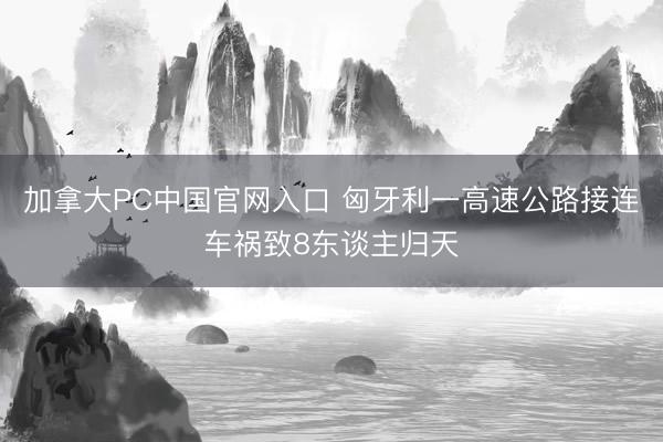 加拿大PC中国官网入口 匈牙利一高速公路接连车祸致8东谈主归天