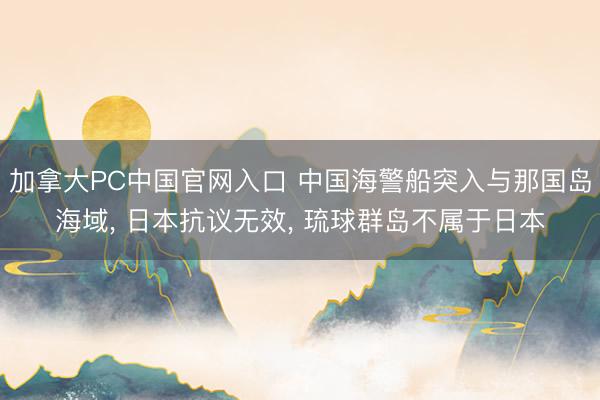 加拿大PC中国官网入口 中国海警船突入与那国岛海域， 日本抗议无效， 琉球群岛不属于日本