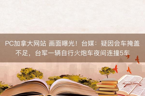 PC加拿大网站 画面曝光！台媒：疑因会车掩盖不足，台军一辆自行火炮车夜间连撞5车