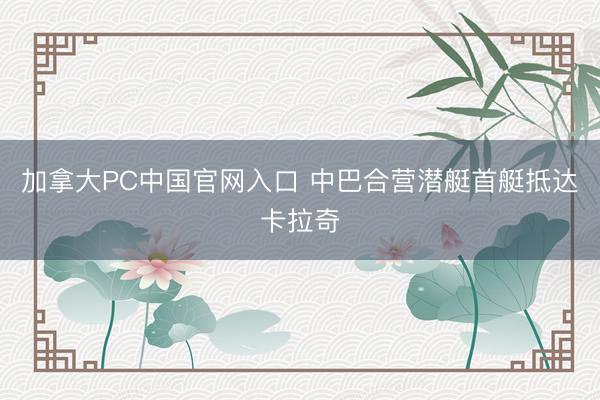 加拿大PC中国官网入口 中巴合营潜艇首艇抵达卡拉奇