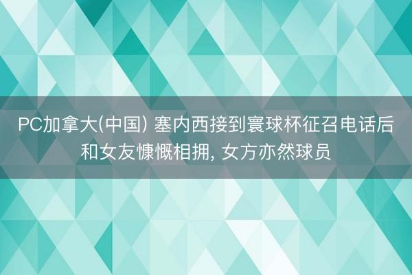 PC加拿大(中国) 塞内西接到寰球杯征召电话后和女友慷慨相拥， 女方亦然球员