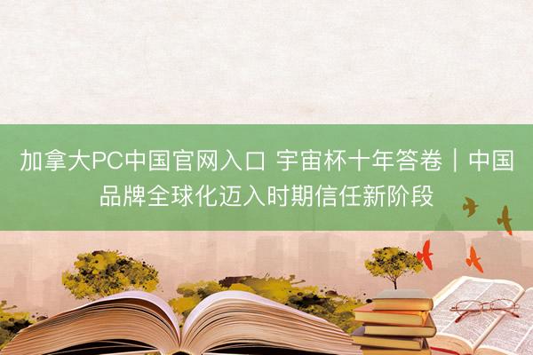 加拿大PC中国官网入口 宇宙杯十年答卷｜中国品牌全球化迈入时期信任新阶段
