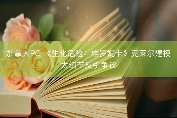 加拿大PC 《生化危险：维罗妮卡》克莱尔建模太细节反引争议