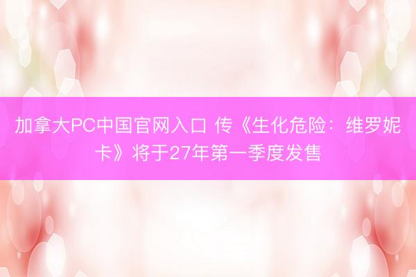 加拿大PC中国官网入口 传《生化危险：维罗妮卡》将于27年第一季度发售