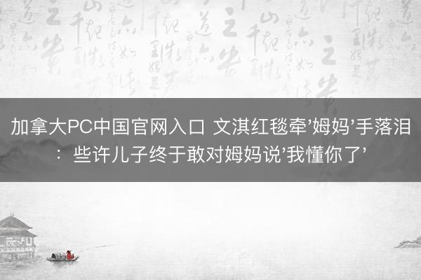 加拿大PC中国官网入口 文淇红毯牵'姆妈'手落泪:些许儿子终于敢对姆妈说'我懂你了'